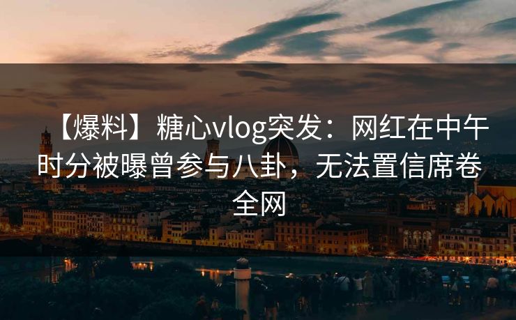 【爆料】糖心vlog突发：网红在中午时分被曝曾参与八卦，无法置信席卷全网