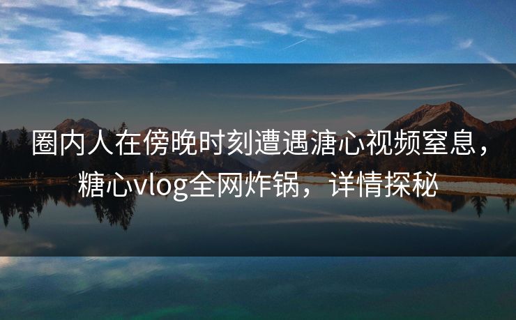 圈内人在傍晚时刻遭遇溏心视频窒息，糖心vlog全网炸锅，详情探秘