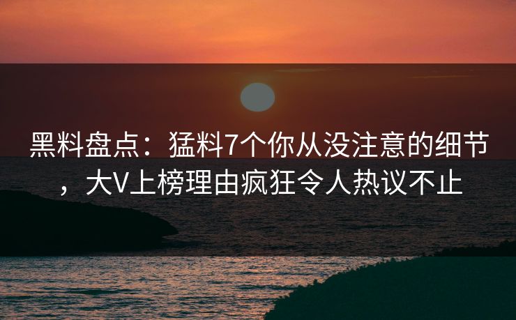 黑料盘点：猛料7个你从没注意的细节，大V上榜理由疯狂令人热议不止
