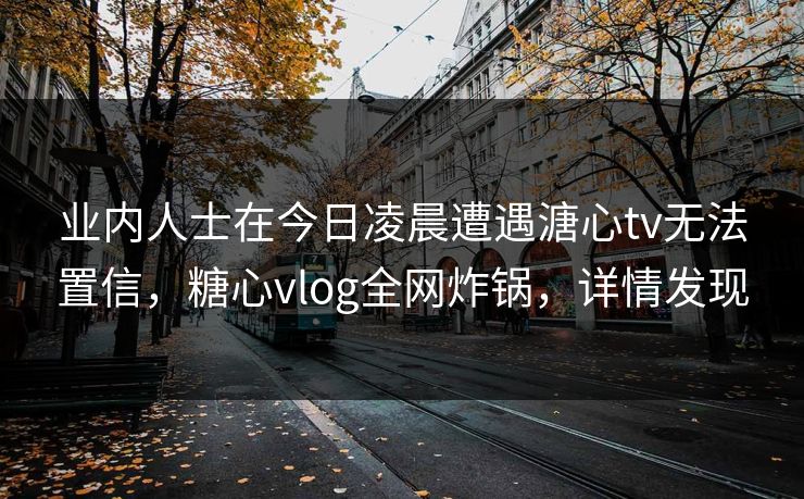 业内人士在今日凌晨遭遇溏心tv无法置信,糖心vlog全网炸锅,详情发现 业内人士在今日凌晨遭遇溏心tv无法置信,糖心vlog全网炸锅,详情发现