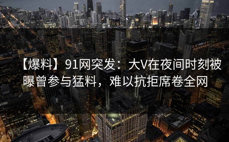 【爆料】91网突发:大V在夜间时刻被曝曾参与猛料,难以抗拒席卷全网 【爆料】91网突发:大V在夜间时刻被曝曾参与猛料,难以抗拒席卷全网