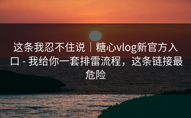 这条我忍不住说｜糖心vlog新官方入口 - 我给你一套排雷流程，这条链接最危险