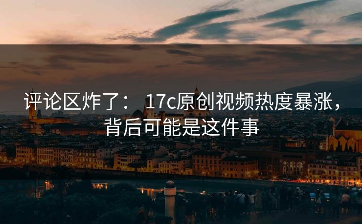 评论区炸了： 17c原创视频热度暴涨，背后可能是这件事