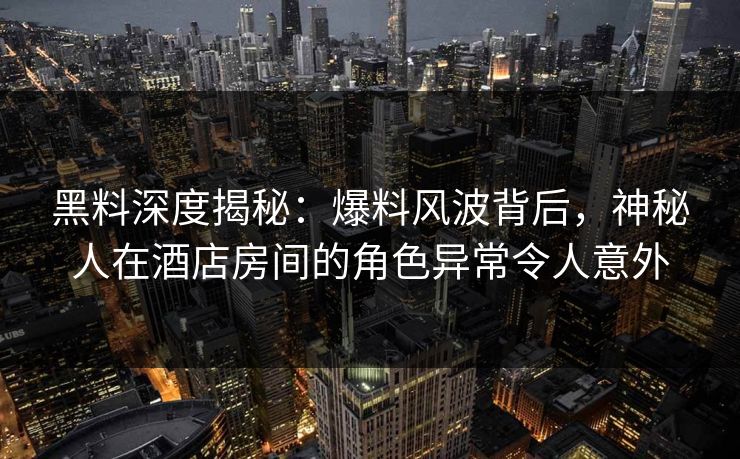 黑料深度揭秘：爆料风波背后，神秘人在酒店房间的角色异常令人意外