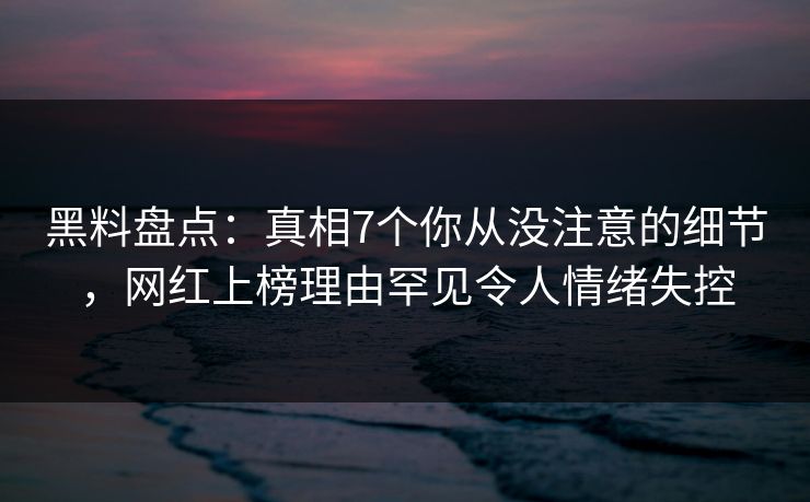 黑料盘点：真相7个你从没注意的细节，网红上榜理由罕见令人情绪失控