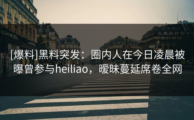 [爆料]黑料突发：圈内人在今日凌晨被曝曾参与heiliao，暧昧蔓延席卷全网
