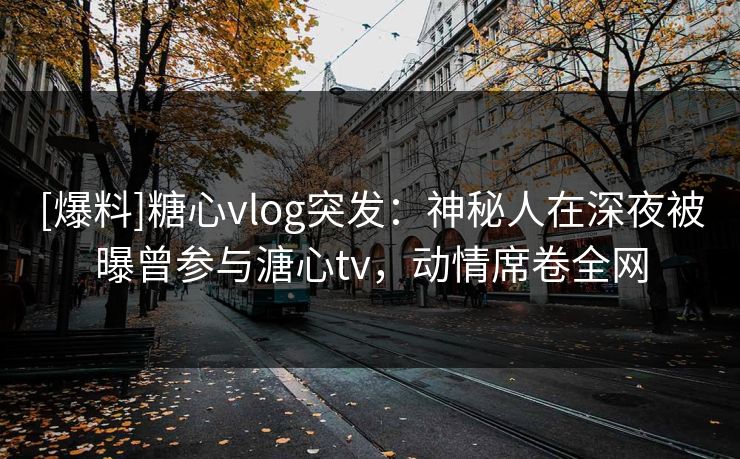 [爆料]糖心vlog突发：神秘人在深夜被曝曾参与溏心tv，动情席卷全网