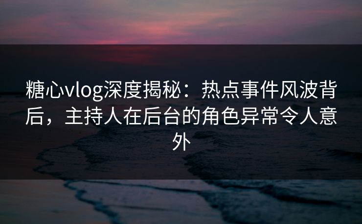 糖心vlog深度揭秘:热点事件风波背后,主持人在后台的角色异常令人意外 糖心vlog深度揭秘:热点事件风波背后,主持人在后台的角色异常令人意外