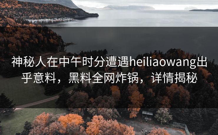 神秘人在中午时分遭遇heiliaowang出乎意料，黑料全网炸锅，详情揭秘