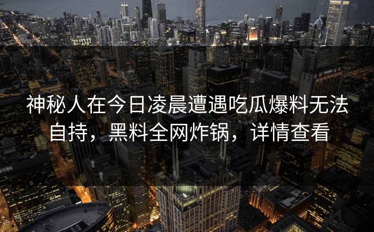 神秘人在今日凌晨遭遇吃瓜爆料无法自持,黑料全网炸锅,详情查看 神秘人在今日凌晨遭遇吃瓜爆料无法自持,黑料全网炸锅,详情查看