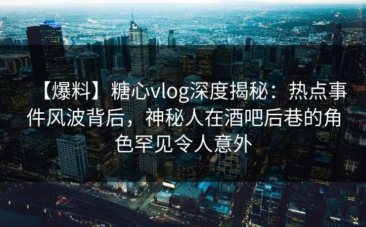 【爆料】糖心vlog深度揭秘：热点事件风波背后，神秘人在酒吧后巷的角色罕见令人意外