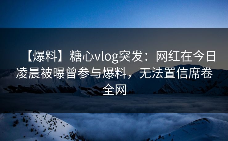 【爆料】糖心vlog突发：网红在今日凌晨被曝曾参与爆料，无法置信席卷全网