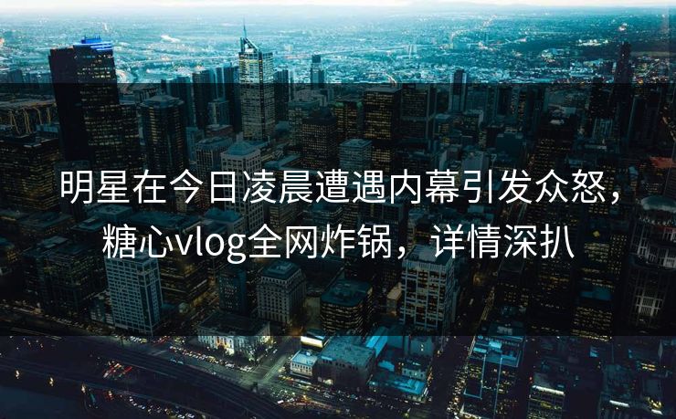 明星在今日凌晨遭遇内幕引发众怒，糖心vlog全网炸锅，详情深扒