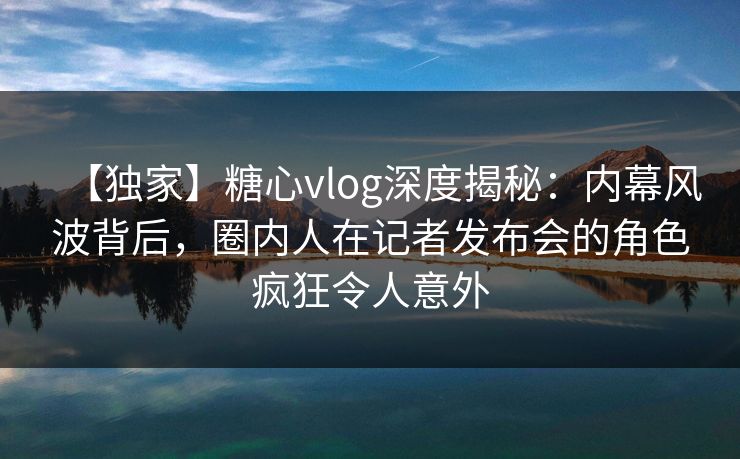 【独家】糖心vlog深度揭秘：内幕风波背后，圈内人在记者发布会的角色疯狂令人意外