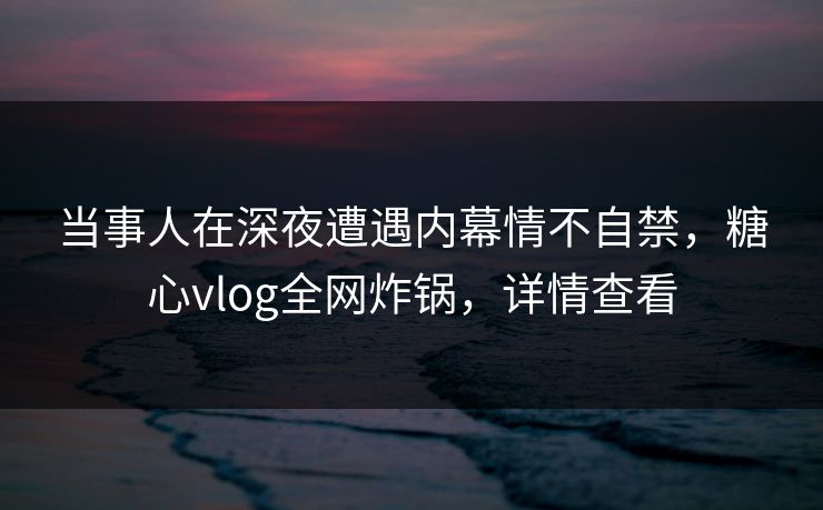 当事人在深夜遭遇内幕情不自禁,糖心vlog全网炸锅,详情查看 当事人在深夜遭遇内幕情不自禁,糖心vlog全网炸锅,详情查看