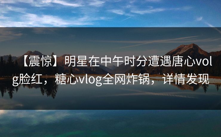 【震惊】明星在中午时分遭遇唐心volg脸红,糖心vlog全网炸锅,详情发现 【震惊】明星在中午时分遭遇唐心volg脸红,糖心vlog全网炸锅,详情发现