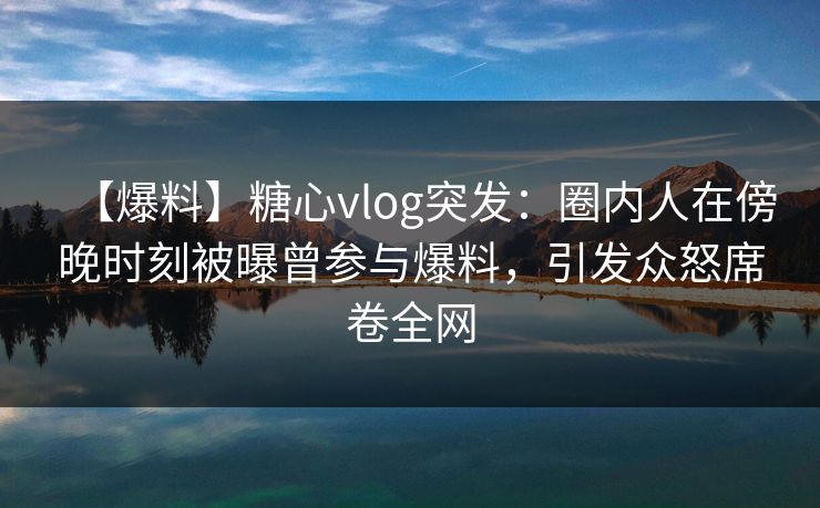 【爆料】糖心vlog突发:圈内人在傍晚时刻被曝曾参与爆料,引发众怒席卷全网 【爆料】糖心vlog突发:圈内人在傍晚时刻被曝曾参与爆料,引发众怒席卷全网