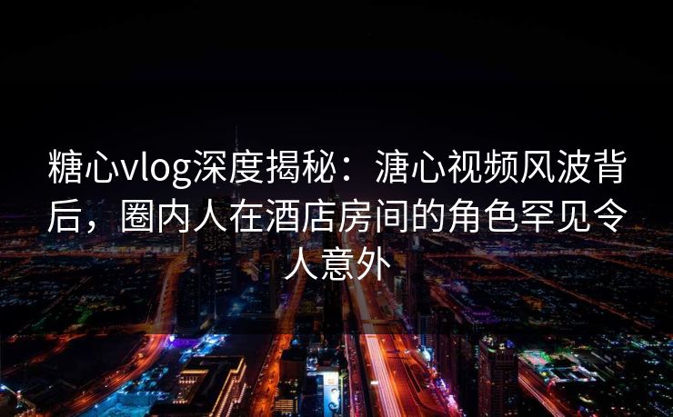 糖心vlog深度揭秘:溏心视频风波背后,圈内人在酒店房间的角色罕见令人意外 糖心vlog深度揭秘:溏心视频风波背后,圈内人在酒店房间的角色罕见令人意外