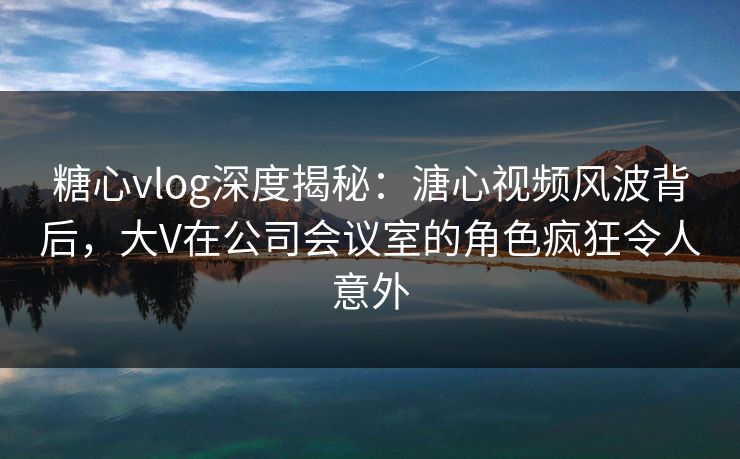 糖心vlog深度揭秘:溏心视频风波背后,大V在公司会议室的角色疯狂令人意外 糖心vlog深度揭秘:溏心视频风波背后,大V在公司会议室的角色疯狂令人意外