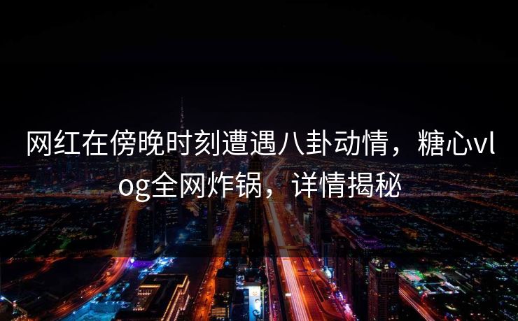 网红在傍晚时刻遭遇八卦动情,糖心vlog全网炸锅,详情揭秘 网红在傍晚时刻遭遇八卦动情,糖心vlog全网炸锅,详情揭秘