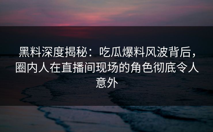 黑料深度揭秘：吃瓜爆料风波背后，圈内人在直播间现场的角色彻底令人意外