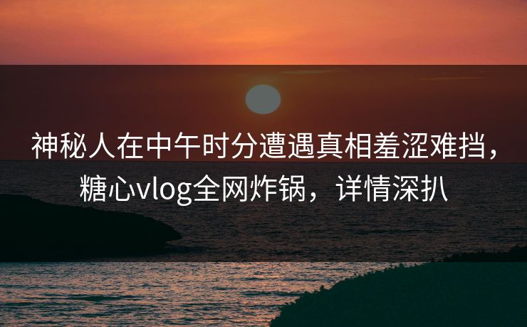 神秘人在中午时分遭遇真相羞涩难挡,糖心vlog全网炸锅,详情深扒 神秘人在中午时分遭遇真相羞涩难挡,糖心vlog全网炸锅,详情深扒