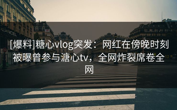 [爆料]糖心vlog突发：网红在傍晚时刻被曝曾参与溏心tv，全网炸裂席卷全网