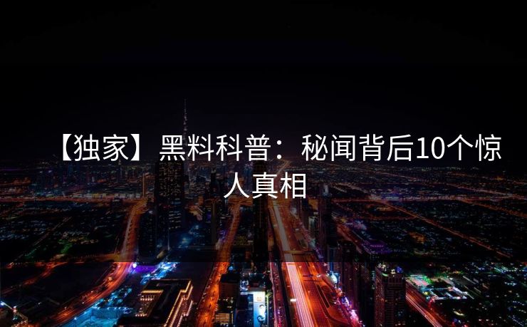 【独家】黑料科普:秘闻背后10个惊人真相 【独家】黑料科普:秘闻背后10个惊人真相