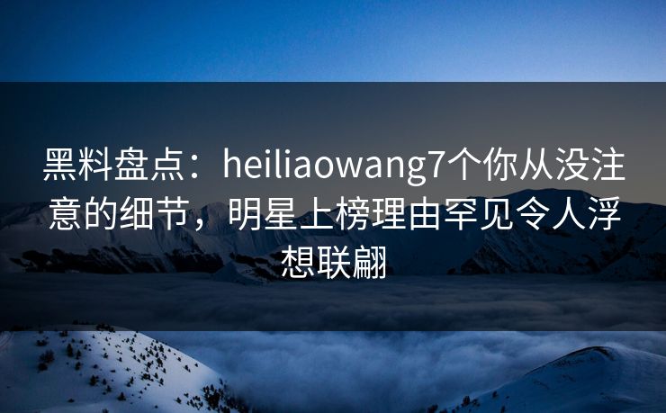 黑料盘点:heiliaowang7个你从没注意的细节,明星上榜理由罕见令人浮想联翩 黑料盘点:heiliaowang7个你从没注意的细节,明星上榜理由罕见令人浮想联翩