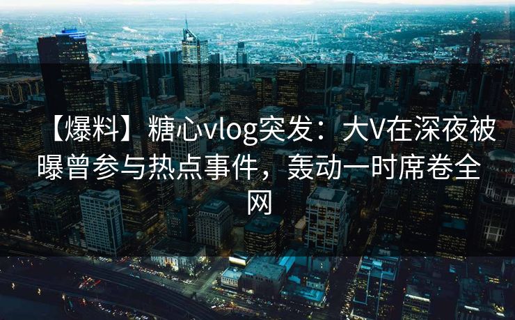 【爆料】糖心vlog突发:大V在深夜被曝曾参与热点事件,轰动一时席卷全网 【爆料】糖心vlog突发:大V在深夜被曝曾参与热点事件,轰动一时席卷全网