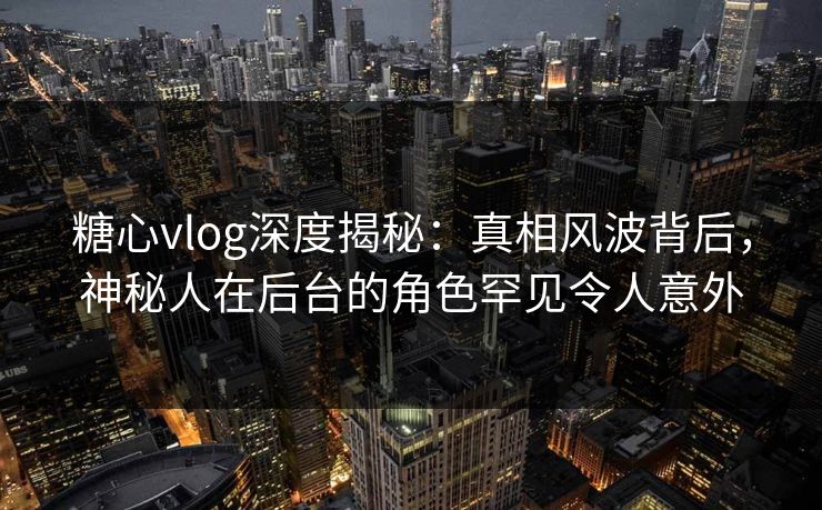糖心vlog深度揭秘:真相风波背后,神秘人在后台的角色罕见令人意外 糖心vlog深度揭秘:真相风波背后,神秘人在后台的角色罕见令人意外