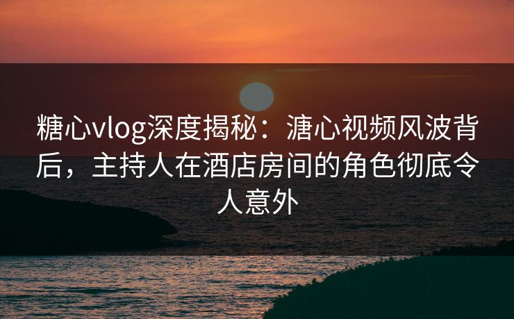 糖心vlog深度揭秘:溏心视频风波背后,主持人在酒店房间的角色彻底令人意外 糖心vlog深度揭秘:溏心视频风波背后,主持人在酒店房间的角色彻底令人意外