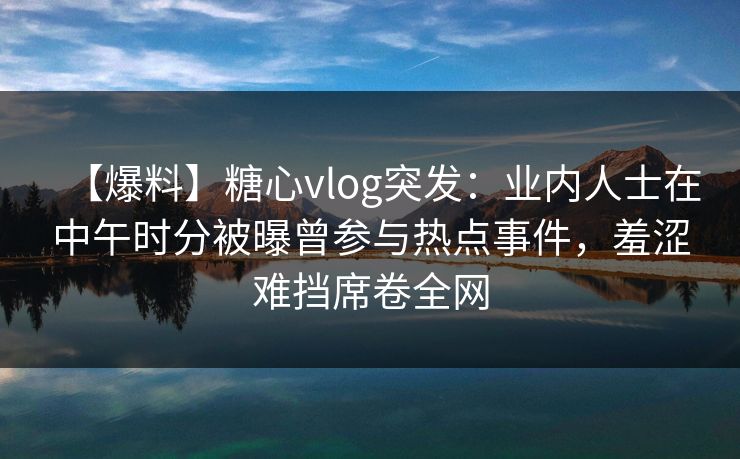 【爆料】糖心vlog突发:业内人士在中午时分被曝曾参与热点事件,羞涩难挡席卷全网 【爆料】糖心vlog突发:业内人士在中午时分被曝曾参与热点事件,羞涩难挡席卷全网
