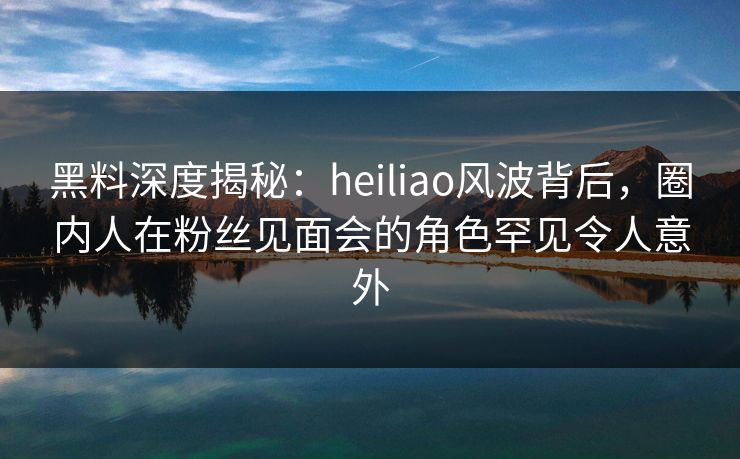 黑料深度揭秘:heiliao风波背后,圈内人在粉丝见面会的角色罕见令人意外 黑料深度揭秘:heiliao风波背后,圈内人在粉丝见面会的角色罕见令人意外