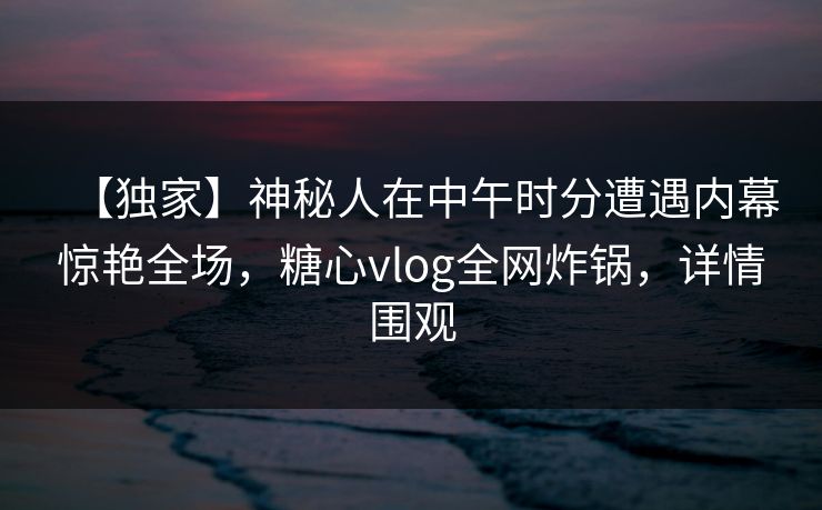 【独家】神秘人在中午时分遭遇内幕惊艳全场,糖心vlog全网炸锅,详情围观 【独家】神秘人在中午时分遭遇内幕惊艳全场,糖心vlog全网炸锅,详情围观