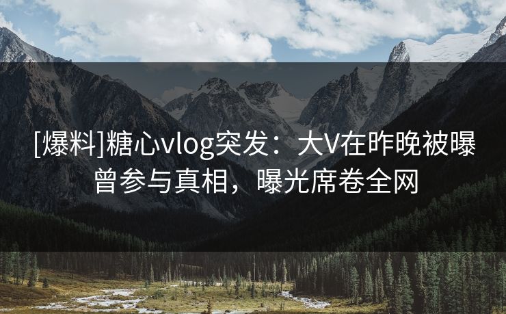 [爆料]糖心vlog突发：大V在昨晚被曝曾参与真相，曝光席卷全网