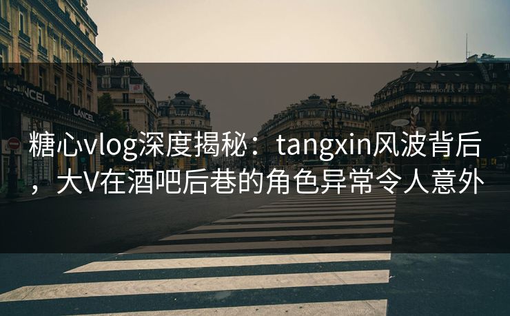 糖心vlog深度揭秘：tangxin风波背后，大V在酒吧后巷的角色异常令人意外