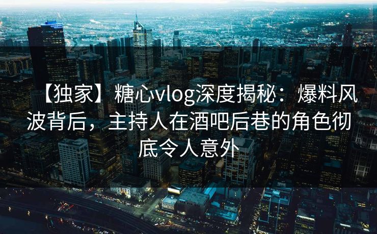 【独家】糖心vlog深度揭秘：爆料风波背后，主持人在酒吧后巷的角色彻底令人意外