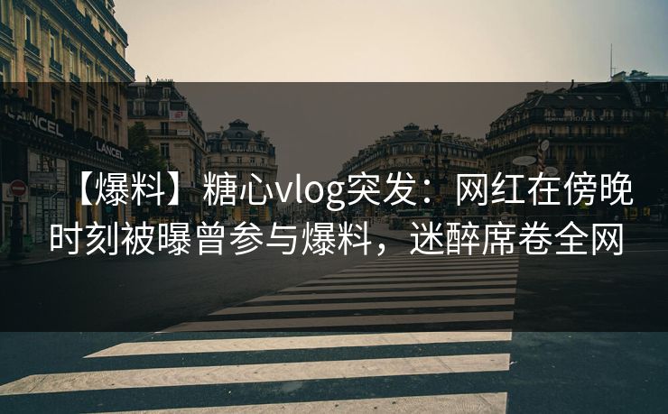 【爆料】糖心vlog突发：网红在傍晚时刻被曝曾参与爆料，迷醉席卷全网