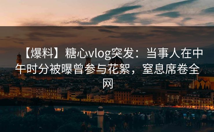 【爆料】糖心vlog突发：当事人在中午时分被曝曾参与花絮，窒息席卷全网