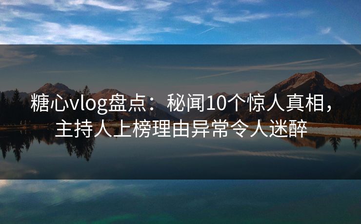 糖心vlog盘点：秘闻10个惊人真相，主持人上榜理由异常令人迷醉