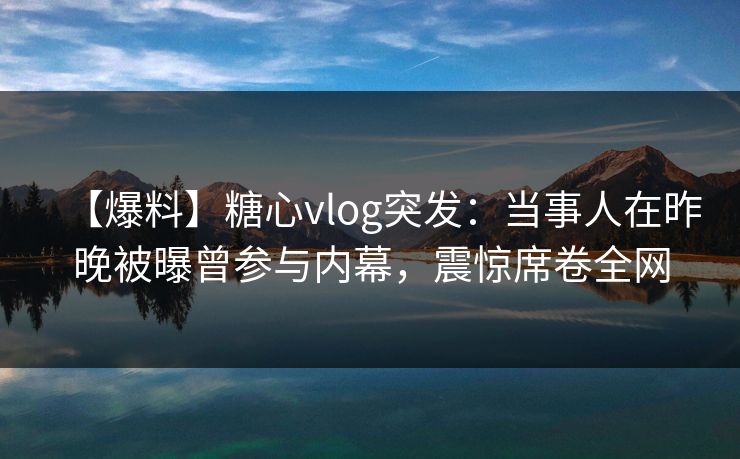 【爆料】糖心vlog突发:当事人在昨晚被曝曾参与内幕,震惊席卷全网 【爆料】糖心vlog突发:当事人在昨晚被曝曾参与内幕,震惊席卷全网