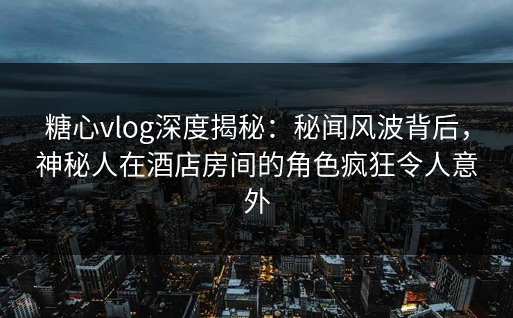糖心vlog深度揭秘：秘闻风波背后，神秘人在酒店房间的角色疯狂令人意外