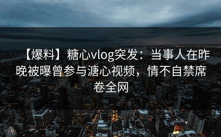 【爆料】糖心vlog突发:当事人在昨晚被曝曾参与溏心视频,情不自禁席卷全网 【爆料】糖心vlog突发:当事人在昨晚被曝曾参与溏心视频,情不自禁席卷全网