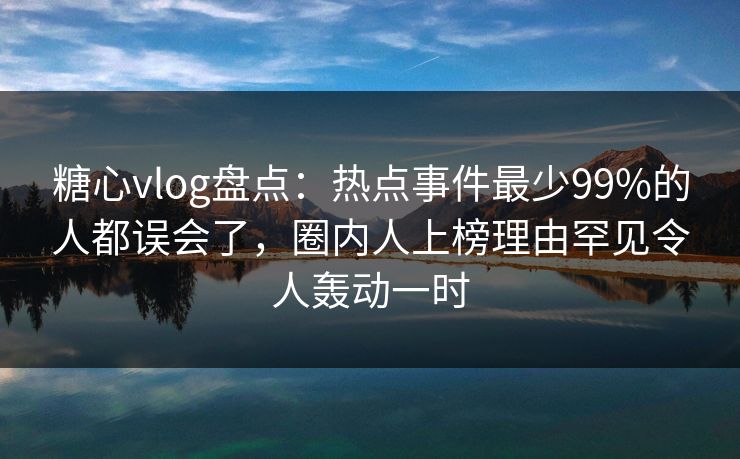 糖心vlog盘点：热点事件最少99%的人都误会了，圈内人上榜理由罕见令人轰动一时