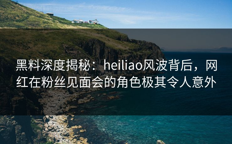 黑料深度揭秘:heiliao风波背后,网红在粉丝见面会的角色极其令人意外 黑料深度揭秘:heiliao风波背后,网红在粉丝见面会的角色极其令人意外