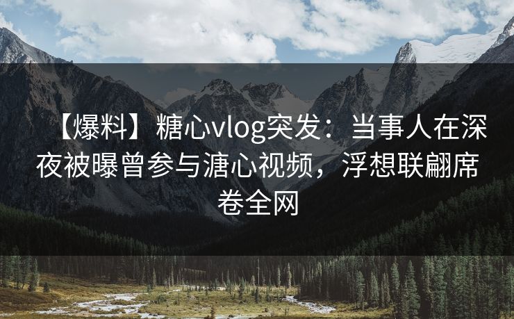 【爆料】糖心vlog突发：当事人在深夜被曝曾参与溏心视频，浮想联翩席卷全网