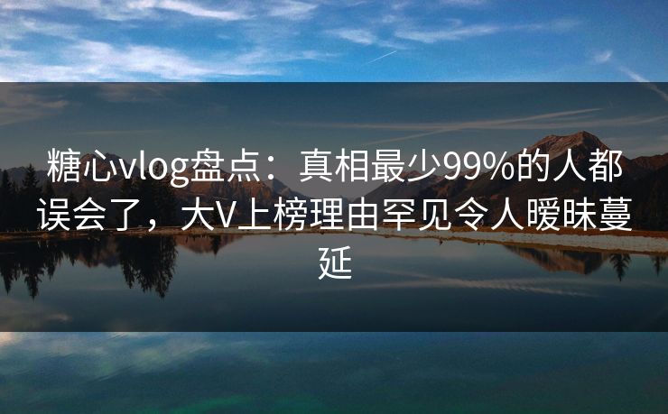 糖心vlog盘点：真相最少99%的人都误会了，大V上榜理由罕见令人暧昧蔓延
