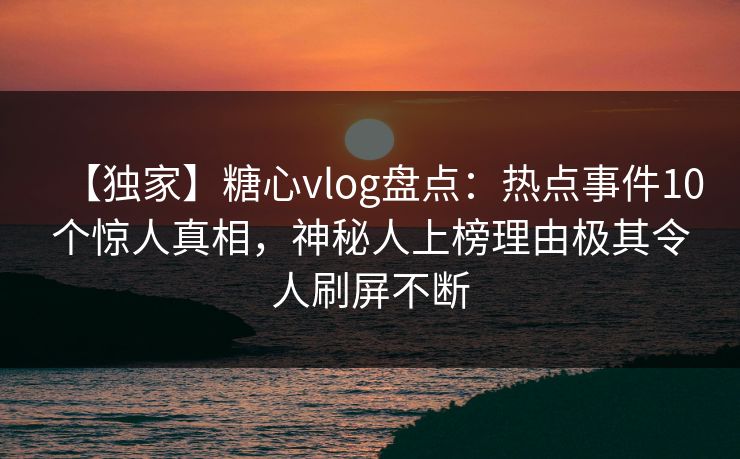 【独家】糖心vlog盘点：热点事件10个惊人真相，神秘人上榜理由极其令人刷屏不断