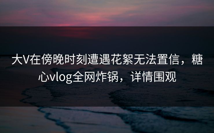 大V在傍晚时刻遭遇花絮无法置信,糖心vlog全网炸锅,详情围观 大V在傍晚时刻遭遇花絮无法置信,糖心vlog全网炸锅,详情围观